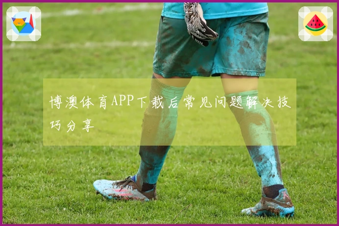 博澳体育APP下载后常见问题解决技巧分享
