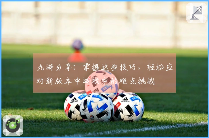 九游分享：掌握这些技巧，轻松应对新版本中游戏中的难点挑战