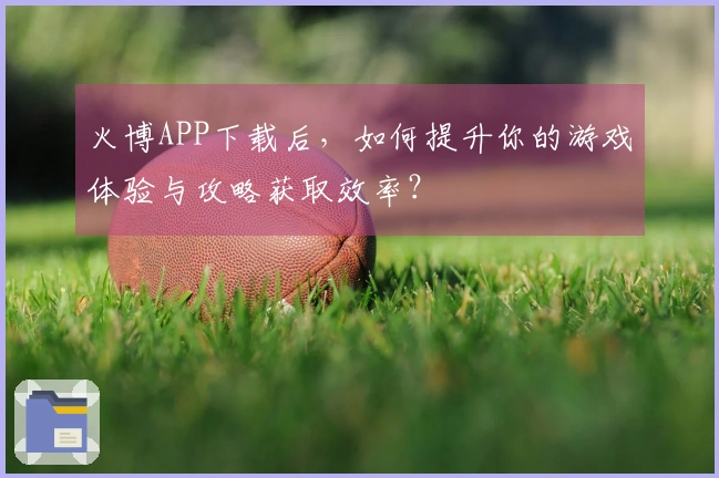 火博APP下载后，如何提升你的游戏体验与攻略获取效率？